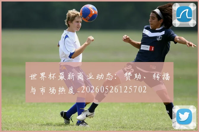 世界杯最新商业动态:赞助、转播与市场热度_20260526125702