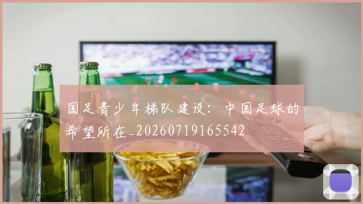 国足青少年梯队建设：中国足球的希望所在_20260719165542