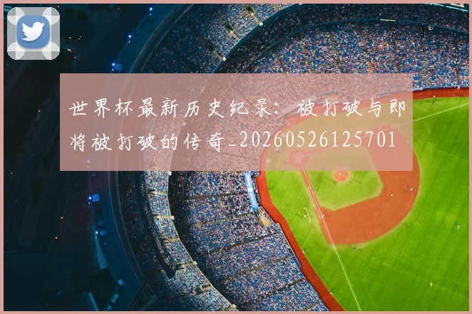 世界杯最新历史纪录:被打破与即将被打破的传奇_20260526125701
