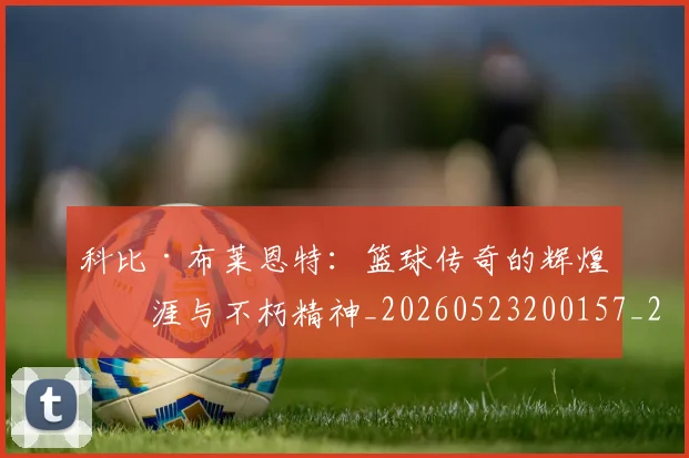 科比·布莱恩特：篮球传奇的辉煌生涯与不朽精神_20260523200157_20260708195044_20260802164921