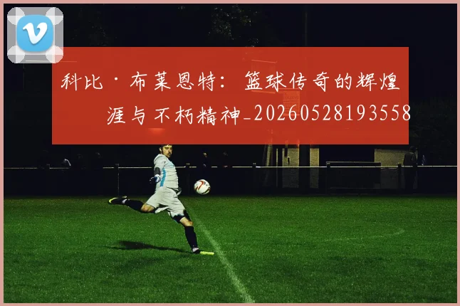 科比·布莱恩特：篮球传奇的辉煌生涯与不朽精神_20260528193558
