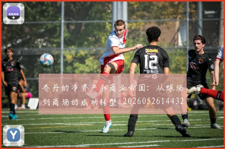 乔丹的净资产和商业帝国：从球场到商场的成功转型_20260526144325_20260703210358