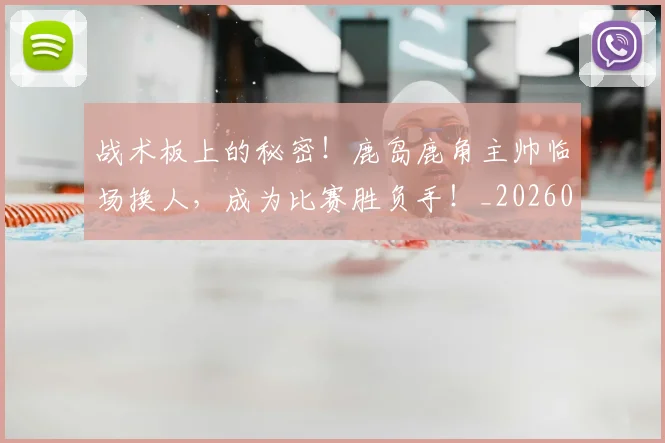 战术板上的秘密！鹿岛鹿角主帅临场换人，成为比赛胜负手！_20260723181739