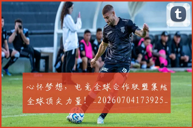 心怀梦想，电竞全球合作联盟集结全球顶尖力量！_20260704173925_20260722163100