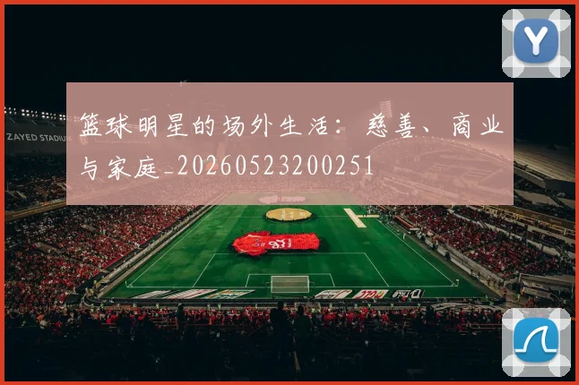 篮球明星的场外生活:慈善、商业与家庭_20260523200251