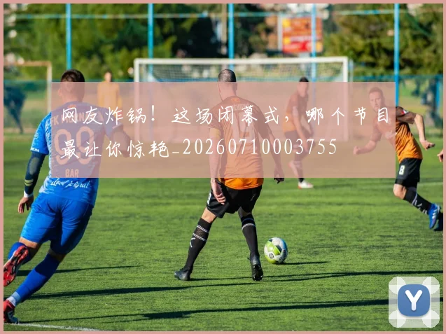 网友炸锅！这场闭幕式，哪个节目最让你惊艳_20260710003755
