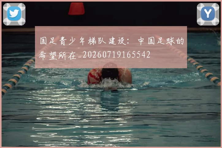 国足青少年梯队建设：中国足球的希望所在_20260719165542