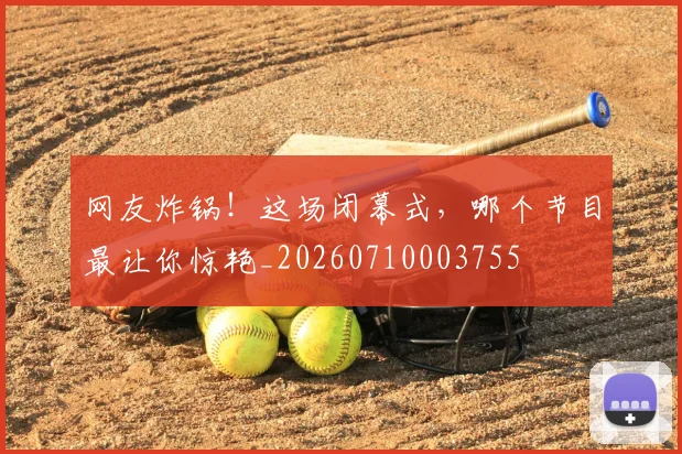 网友炸锅!这场闭幕式,哪个节目最让你惊艳_20260710003755