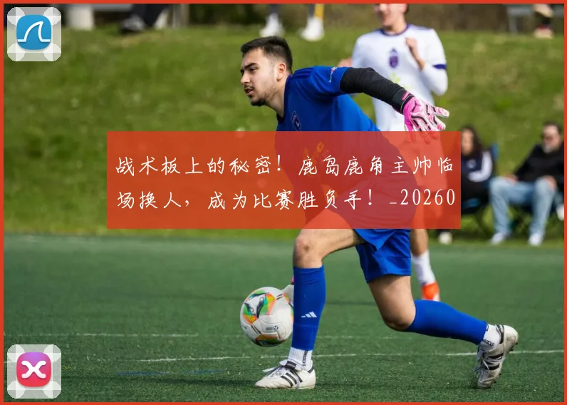 战术板上的秘密！鹿岛鹿角主帅临场换人，成为比赛胜负手！_20260707143816