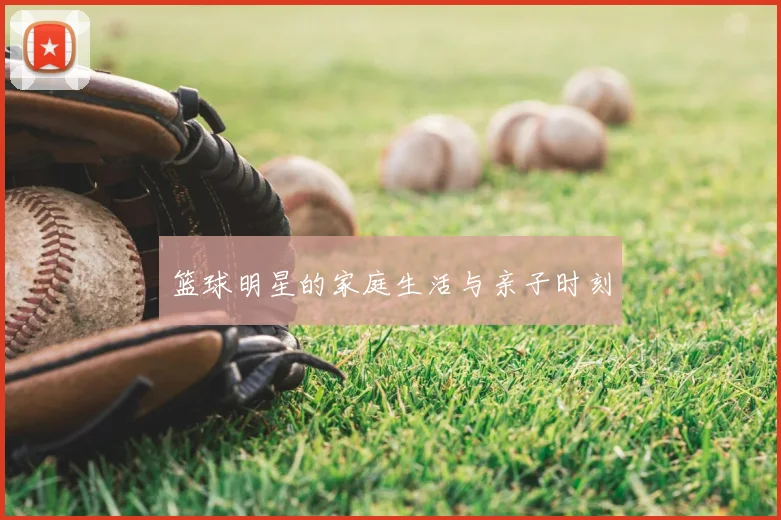 篮球明星的家庭生活与亲子时刻