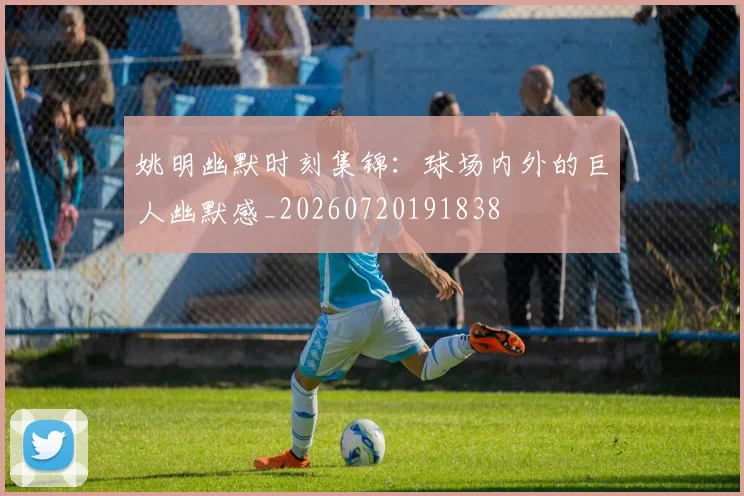 姚明幽默时刻集锦：球场内外的巨人幽默感_20260720191838