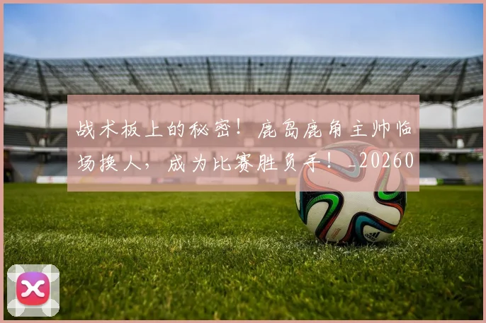 战术板上的秘密！鹿岛鹿角主帅临场换人，成为比赛胜负手！_20260723181739
