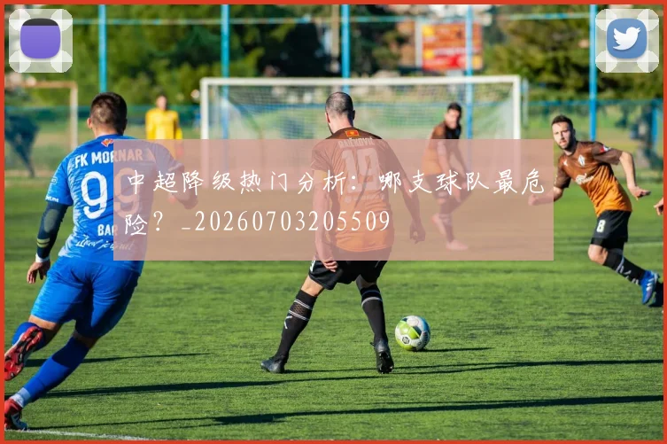 中超降级热门分析：哪支球队最危险？_20260703205509