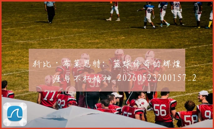 科比·布莱恩特：篮球传奇的辉煌生涯与不朽精神_20260523200157_20260708195044_20260802164921