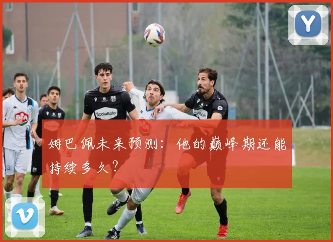 姆巴佩未来预测：他的巅峰期还能持续多久？