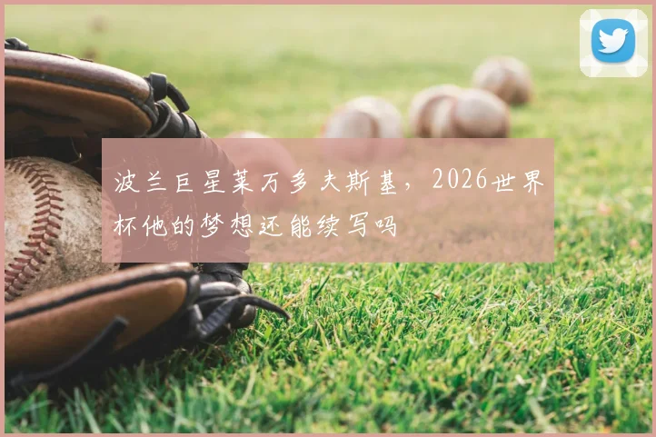 波兰巨星莱万多夫斯基，2026世界杯他的梦想还能续写吗
