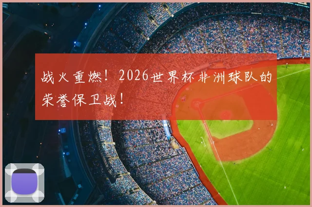 战火重燃!2026世界杯非洲球队的荣誉保卫战!