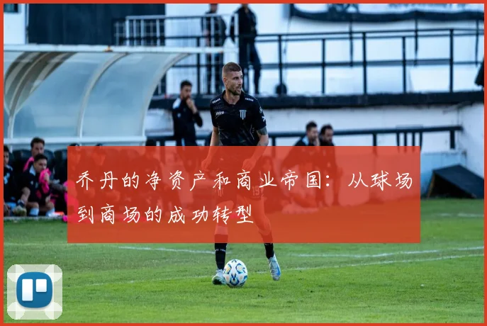 乔丹的净资产和商业帝国:从球场到商场的成功转型